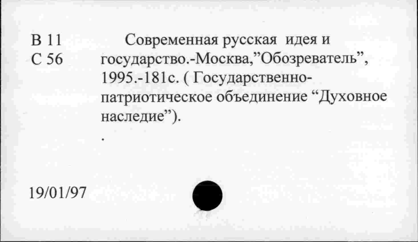 ﻿В 11	Современная русская идея и
С 56	государство.-Москва,’’Обозреватель”,
1995.-181с. ( Государственнопатриотическое объединение “Духовное наследие”).
19/01/97